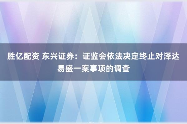 胜亿配资 东兴证券：证监会依法决定终止对泽达易盛一案事项的调查