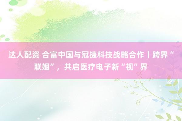 达人配资 合富中国与冠捷科技战略合作丨跨界“联姻”，共启医疗电子新“视”界