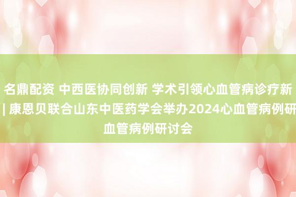 名鼎配资 中西医协同创新 学术引领心血管病诊疗新实践 | 康恩贝联合山东中医药学会举办2024心血管病例研讨会