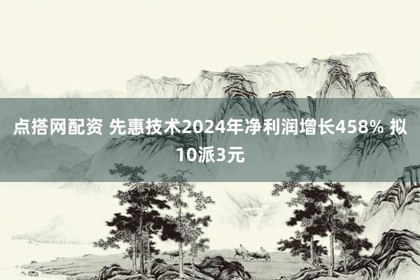 点搭网配资 先惠技术2024年净利润增长458% 拟10派3元