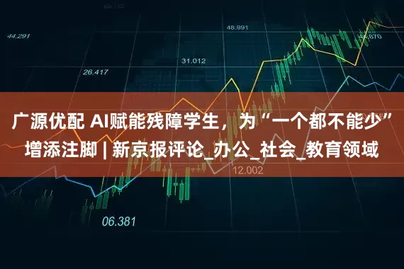广源优配 AI赋能残障学生，为“一个都不能少”增添注脚 | 新京报评论_办公_社会_教育领域