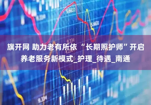 旗开网 助力老有所依 “长期照护师”开启养老服务新模式_护理_待遇_南通