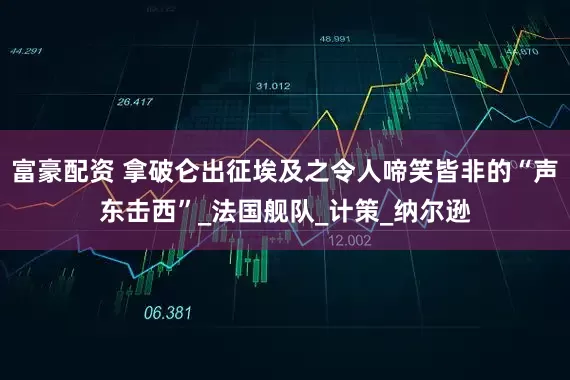 富豪配资 拿破仑出征埃及之令人啼笑皆非的“声东击西”_法国舰队_计策_纳尔逊