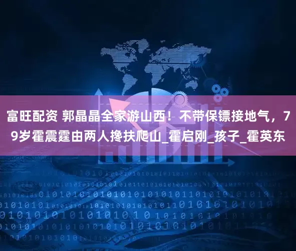 富旺配资 郭晶晶全家游山西！不带保镖接地气，79岁霍震霆由两人搀扶爬山_霍启刚_孩子_霍英东