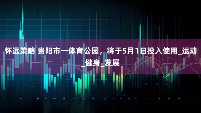 怀远策略 贵阳市一体育公园，将于5月1日投入使用_运动_健身_发展