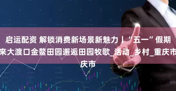 启运配资 解锁消费新场景新魅力丨“五一”假期来大渡口金鳌田园邂逅田园牧歌_活动_乡村_重庆市