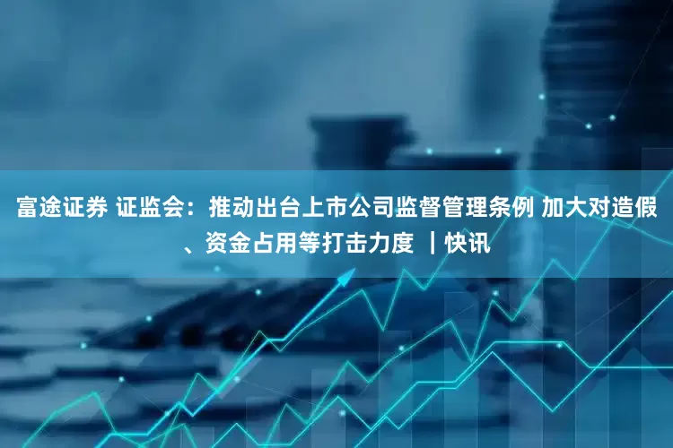 富途证券 证监会：推动出台上市公司监督管理条例 加大对造假、资金占用等打击力度 ｜快讯