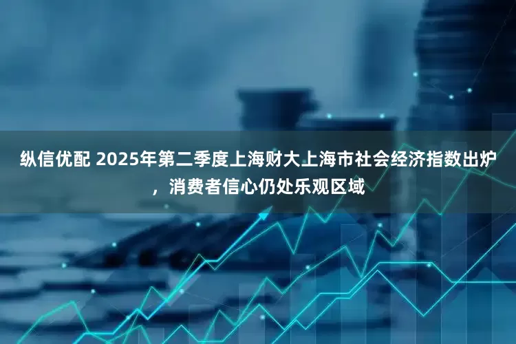 纵信优配 2025年第二季度上海财大上海市社会经济指数出炉，消费者信心仍处乐观区域