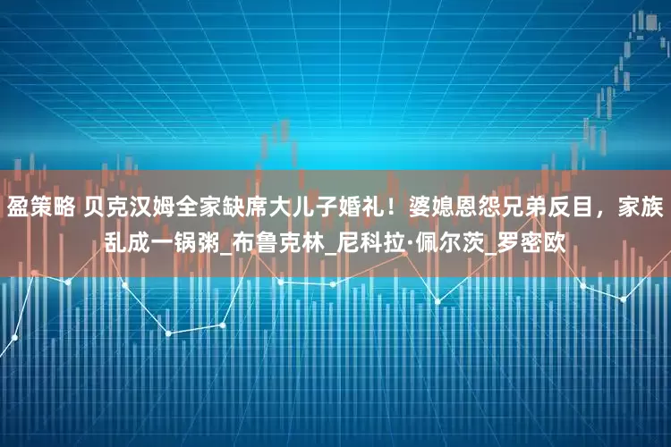 盈策略 贝克汉姆全家缺席大儿子婚礼！婆媳恩怨兄弟反目，家族乱成一锅粥_布鲁克林_尼科拉·佩尔茨_罗密欧