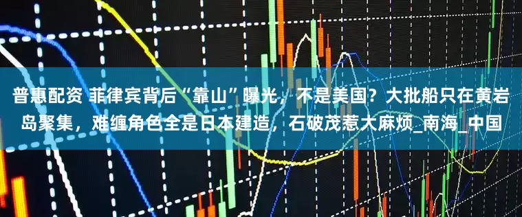 普惠配资 菲律宾背后“靠山”曝光，不是美国？大批船只在黄岩岛聚集，难缠角色全是日本建造，石破茂惹大麻烦_南海_中国