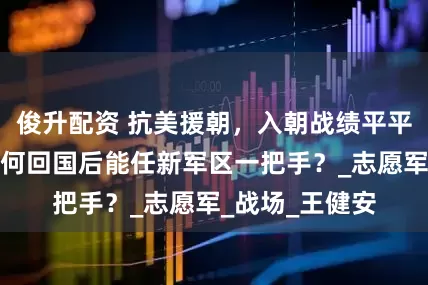 俊升配资 抗美援朝，入朝战绩平平的许世友，为何回国后能任新军区一把手？_志愿军_战场_王健安