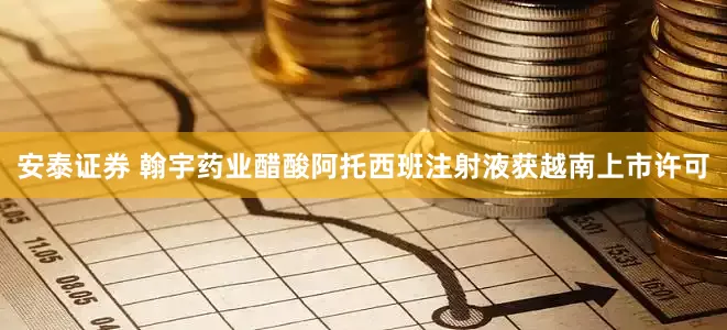 安泰证券 翰宇药业醋酸阿托西班注射液获越南上市许可