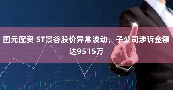国元配资 ST景谷股价异常波动，子公司涉诉金额达9515万