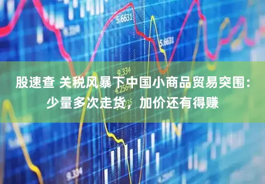 股速查 关税风暴下中国小商品贸易突围：少量多次走货，加价还有得赚