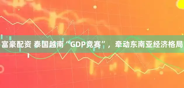 富豪配资 泰国越南“GDP竞赛”，牵动东南亚经济格局