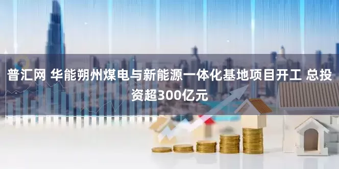 普汇网 华能朔州煤电与新能源一体化基地项目开工 总投资超300亿元